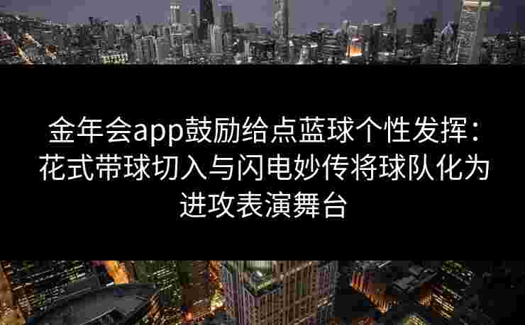 金年会app鼓励给点蓝球个性发挥：花式带球切入与闪电妙传将球队化为进攻表演舞台