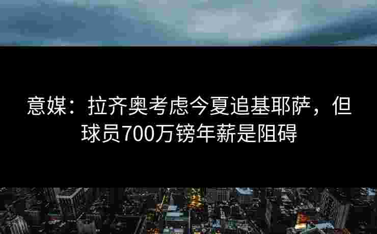 意媒：拉齐奥考虑今夏追基耶萨，但球员700万镑年薪是阻碍