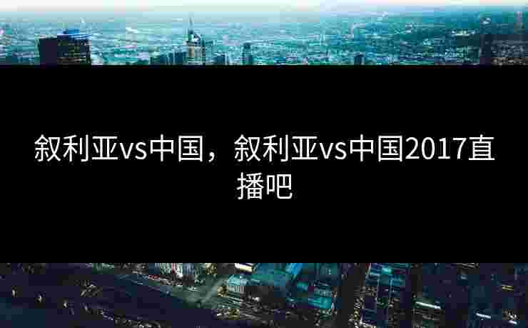 叙利亚vs中国,叙利亚vs中国2017直播吧 叙利亚vs中国,叙利亚vs中国2017直播吧