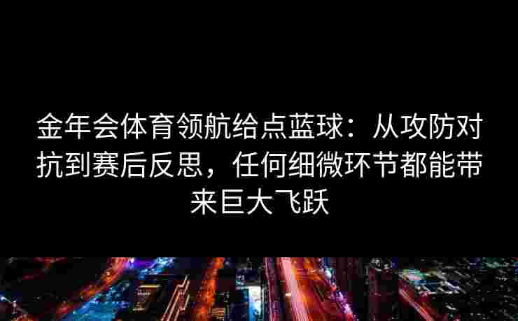 金年会体育领航给点蓝球：从攻防对抗到赛后反思，任何细微环节都能带来巨大飞跃