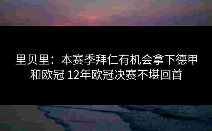 里贝里:本赛季拜仁有机会拿下德甲和欧冠 12年欧冠决赛不堪回首 里贝里:本赛季拜仁有机会拿下德甲和欧冠 12年欧冠决赛不堪回首