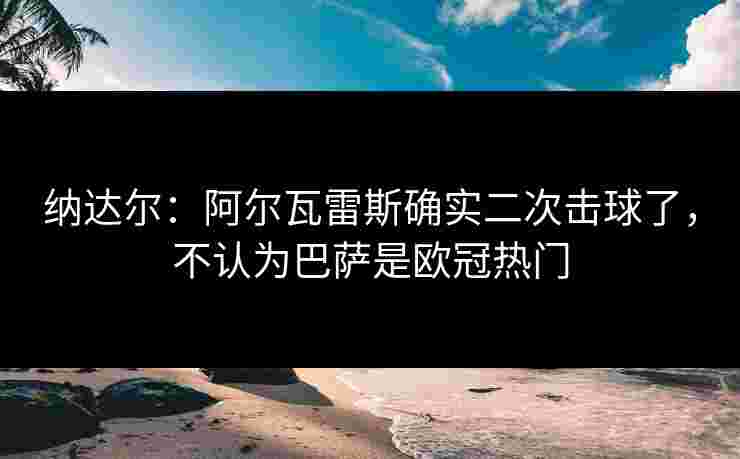 纳达尔:阿尔瓦雷斯确实二次击球了,不认为巴萨是欧冠热门 纳达尔:阿尔瓦雷斯确实二次击球了,不认为巴萨是欧冠热门