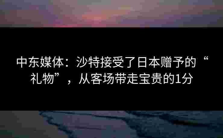 中东媒体：沙特接受了日本赠予的“礼物”，从客场带走宝贵的1分