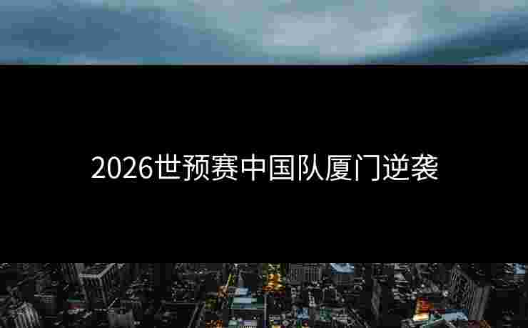2026世预赛中国队厦门逆袭 2026世预赛中国队厦门逆袭